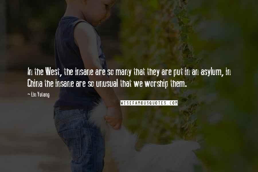 Lin Yutang Quotes: In the West, the insane are so many that they are put in an asylum, in China the insane are so unusual that we worship them.