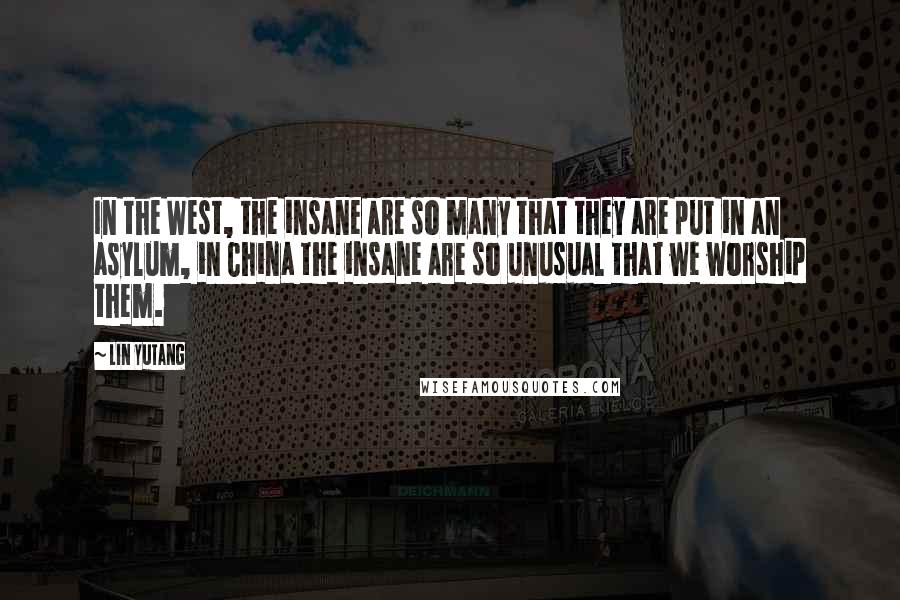 Lin Yutang Quotes: In the West, the insane are so many that they are put in an asylum, in China the insane are so unusual that we worship them.