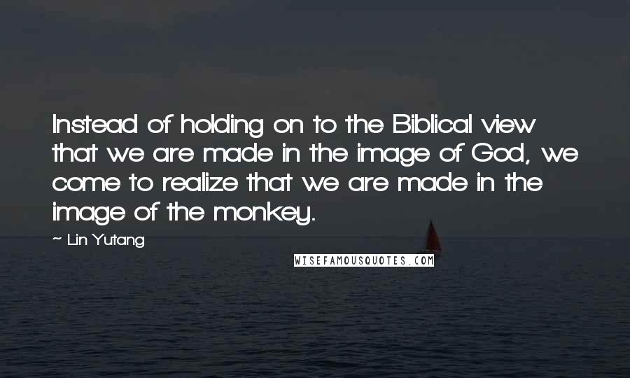 Lin Yutang Quotes: Instead of holding on to the Biblical view that we are made in the image of God, we come to realize that we are made in the image of the monkey.