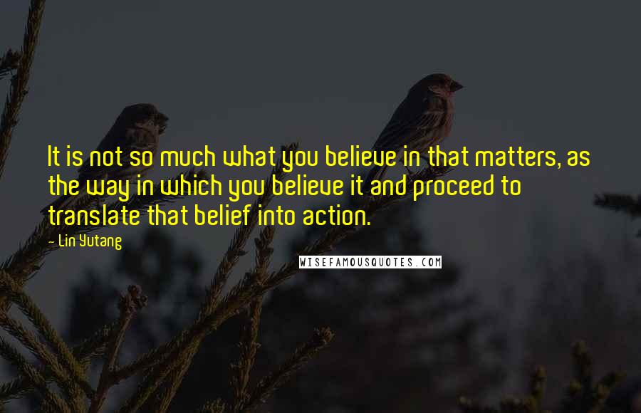 Lin Yutang Quotes: It is not so much what you believe in that matters, as the way in which you believe it and proceed to translate that belief into action.