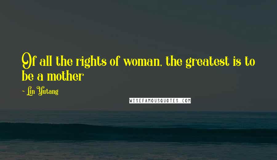 Lin Yutang Quotes: Of all the rights of woman, the greatest is to be a mother