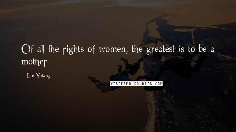 Lin Yutang Quotes: Of all the rights of women, the greatest is to be a mother