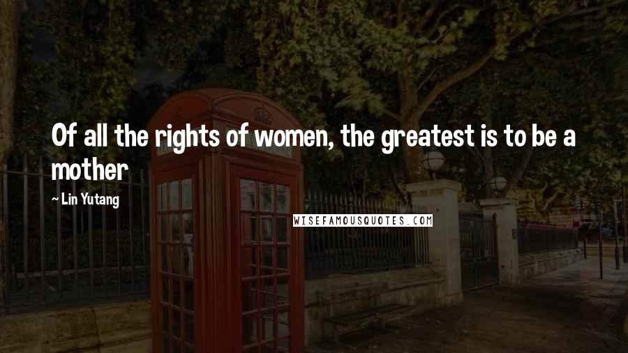 Lin Yutang Quotes: Of all the rights of women, the greatest is to be a mother