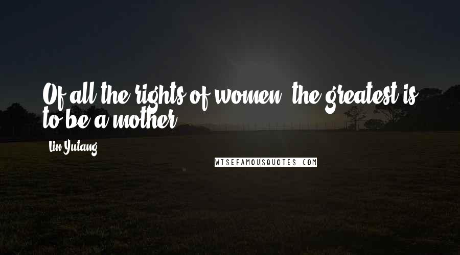 Lin Yutang Quotes: Of all the rights of women, the greatest is to be a mother