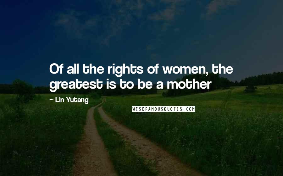 Lin Yutang Quotes: Of all the rights of women, the greatest is to be a mother