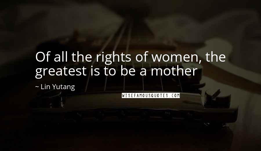 Lin Yutang Quotes: Of all the rights of women, the greatest is to be a mother