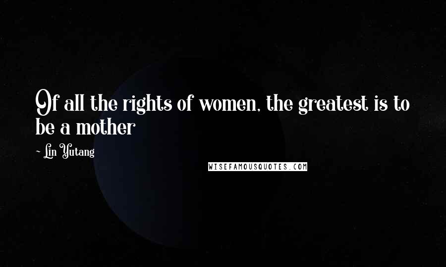 Lin Yutang Quotes: Of all the rights of women, the greatest is to be a mother