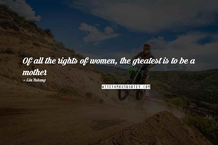 Lin Yutang Quotes: Of all the rights of women, the greatest is to be a mother