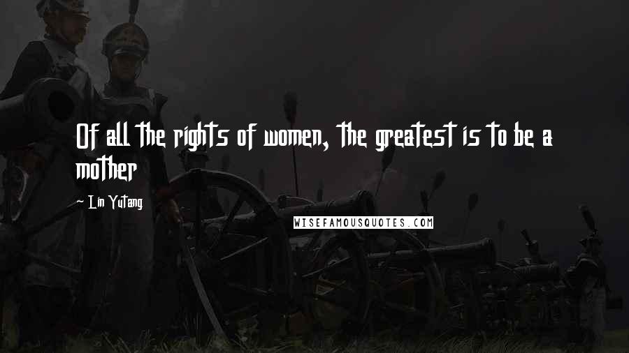 Lin Yutang Quotes: Of all the rights of women, the greatest is to be a mother