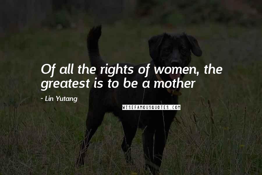 Lin Yutang Quotes: Of all the rights of women, the greatest is to be a mother