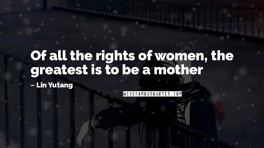 Lin Yutang Quotes: Of all the rights of women, the greatest is to be a mother