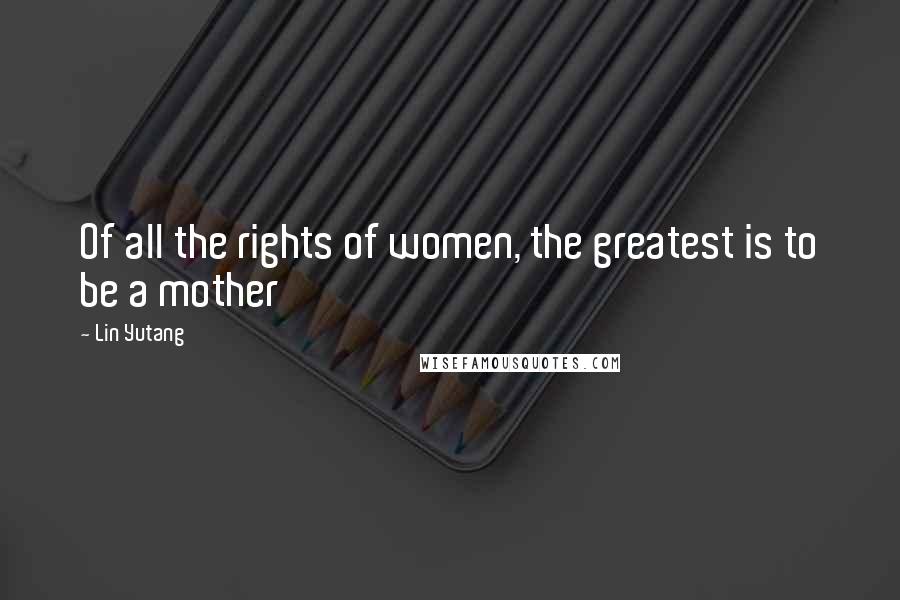 Lin Yutang Quotes: Of all the rights of women, the greatest is to be a mother