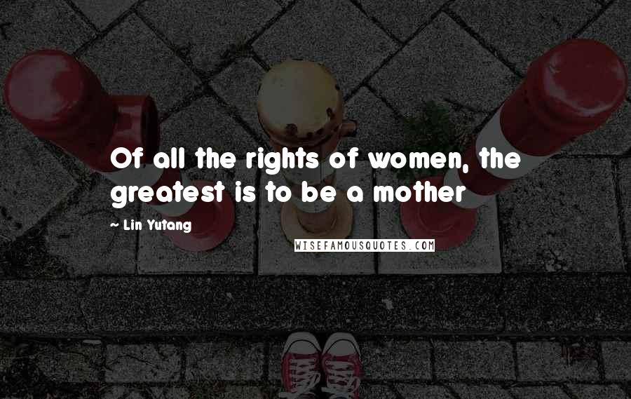 Lin Yutang Quotes: Of all the rights of women, the greatest is to be a mother