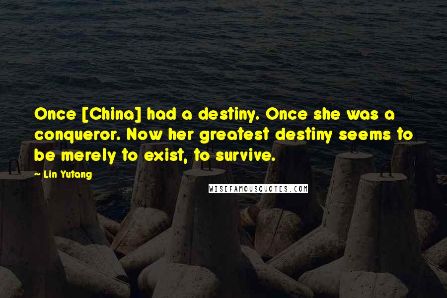 Lin Yutang Quotes: Once [China] had a destiny. Once she was a conqueror. Now her greatest destiny seems to be merely to exist, to survive.