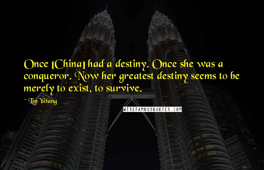 Lin Yutang Quotes: Once [China] had a destiny. Once she was a conqueror. Now her greatest destiny seems to be merely to exist, to survive.