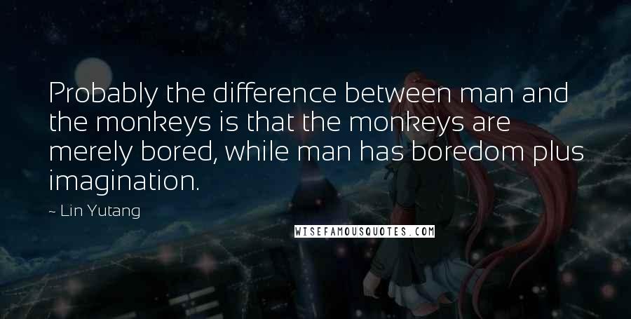 Lin Yutang Quotes: Probably the difference between man and the monkeys is that the monkeys are merely bored, while man has boredom plus imagination.