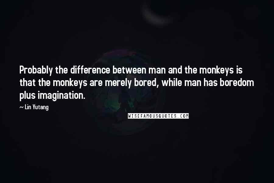 Lin Yutang Quotes: Probably the difference between man and the monkeys is that the monkeys are merely bored, while man has boredom plus imagination.