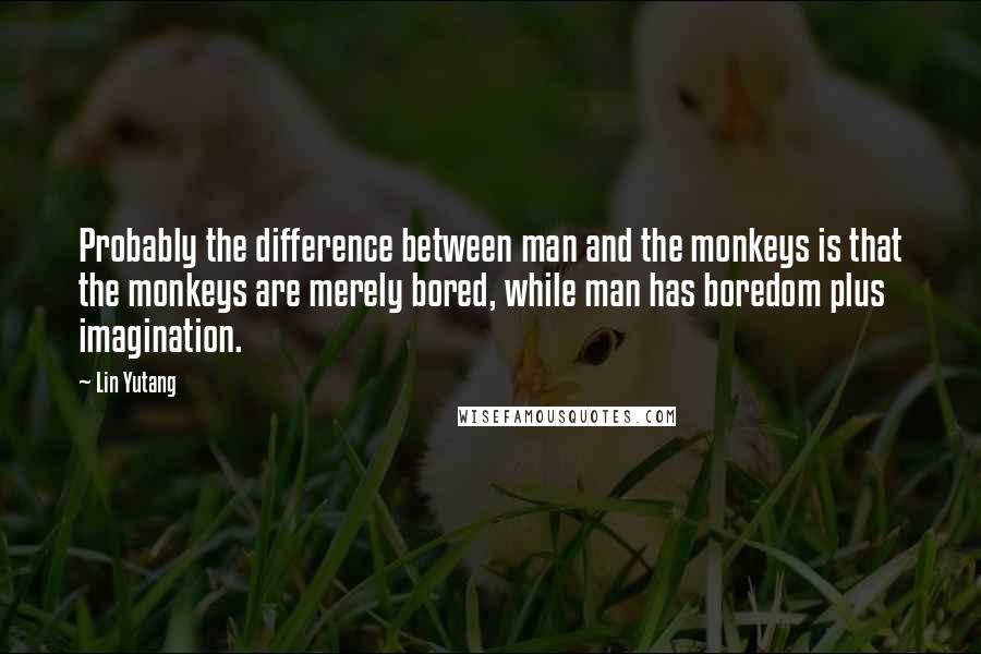 Lin Yutang Quotes: Probably the difference between man and the monkeys is that the monkeys are merely bored, while man has boredom plus imagination.
