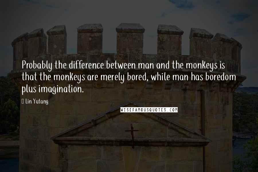 Lin Yutang Quotes: Probably the difference between man and the monkeys is that the monkeys are merely bored, while man has boredom plus imagination.