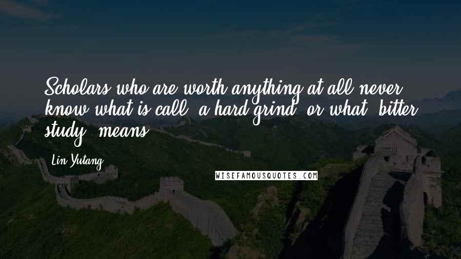 Lin Yutang Quotes: Scholars who are worth anything at all never know what is call "a hard grind" or what "bitter study" means.