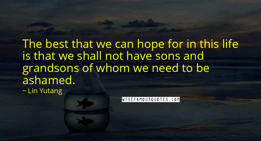 Lin Yutang Quotes: The best that we can hope for in this life is that we shall not have sons and grandsons of whom we need to be ashamed.