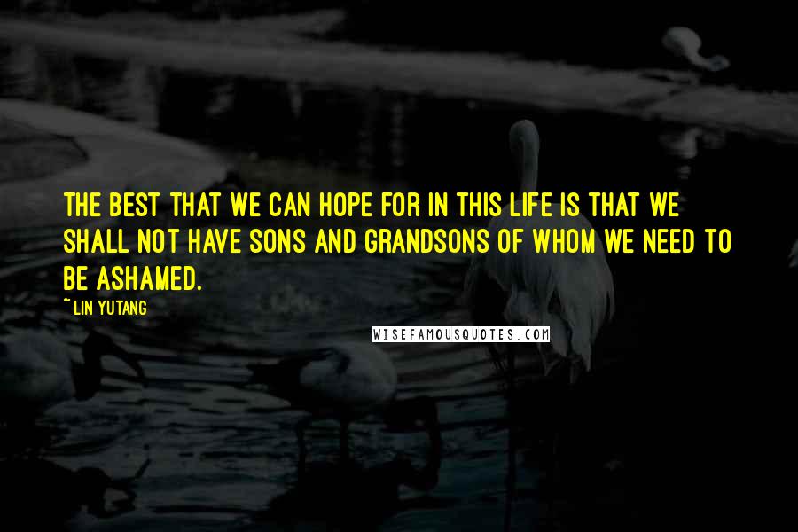 Lin Yutang Quotes: The best that we can hope for in this life is that we shall not have sons and grandsons of whom we need to be ashamed.