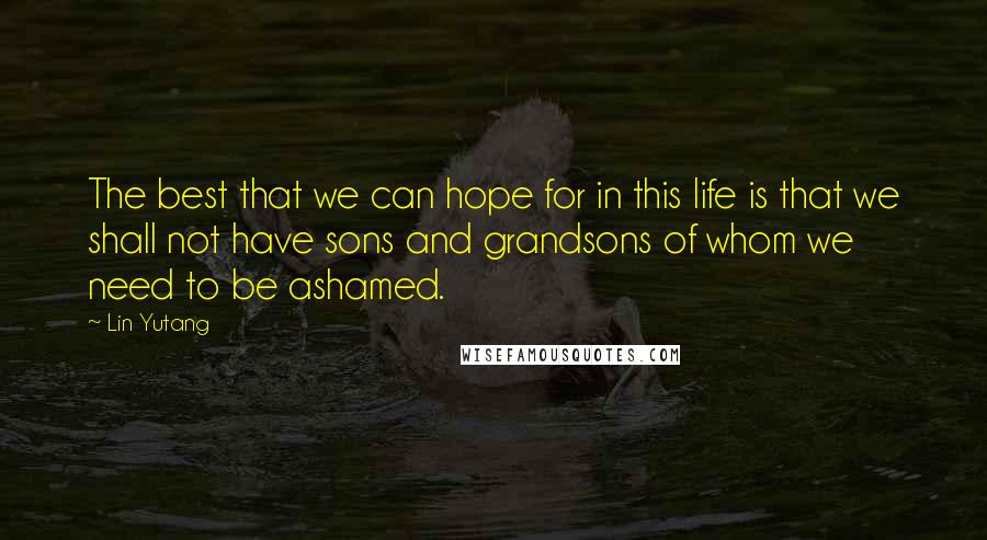 Lin Yutang Quotes: The best that we can hope for in this life is that we shall not have sons and grandsons of whom we need to be ashamed.