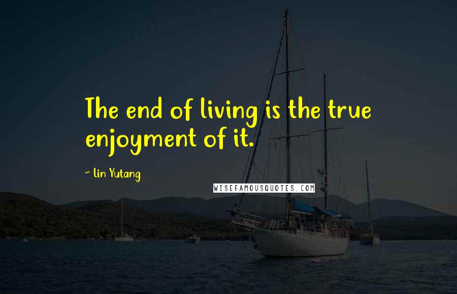 Lin Yutang Quotes: The end of living is the true enjoyment of it.