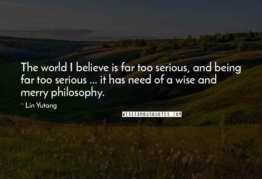 Lin Yutang Quotes: The world I believe is far too serious, and being far too serious ... it has need of a wise and merry philosophy.