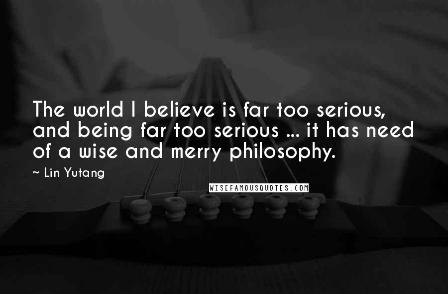 Lin Yutang Quotes: The world I believe is far too serious, and being far too serious ... it has need of a wise and merry philosophy.