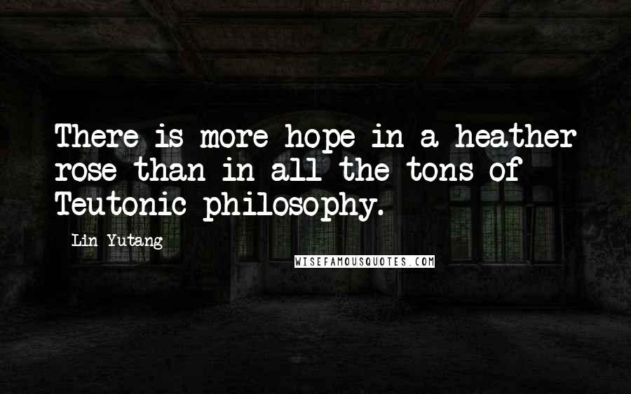 Lin Yutang Quotes: There is more hope in a heather rose than in all the tons of Teutonic philosophy.