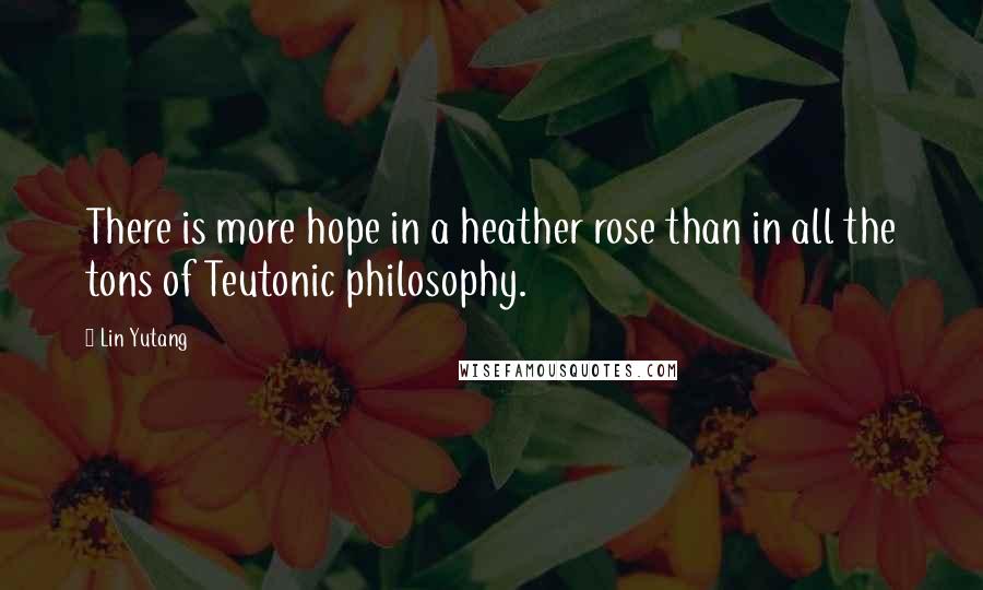 Lin Yutang Quotes: There is more hope in a heather rose than in all the tons of Teutonic philosophy.