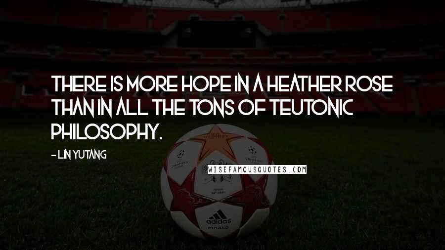 Lin Yutang Quotes: There is more hope in a heather rose than in all the tons of Teutonic philosophy.