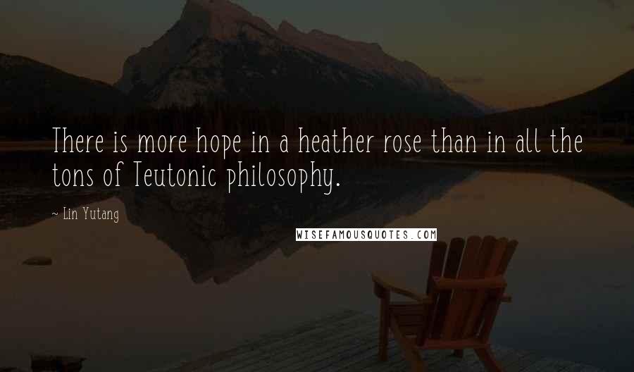 Lin Yutang Quotes: There is more hope in a heather rose than in all the tons of Teutonic philosophy.