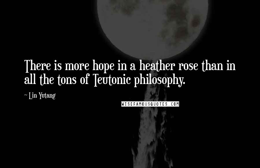 Lin Yutang Quotes: There is more hope in a heather rose than in all the tons of Teutonic philosophy.