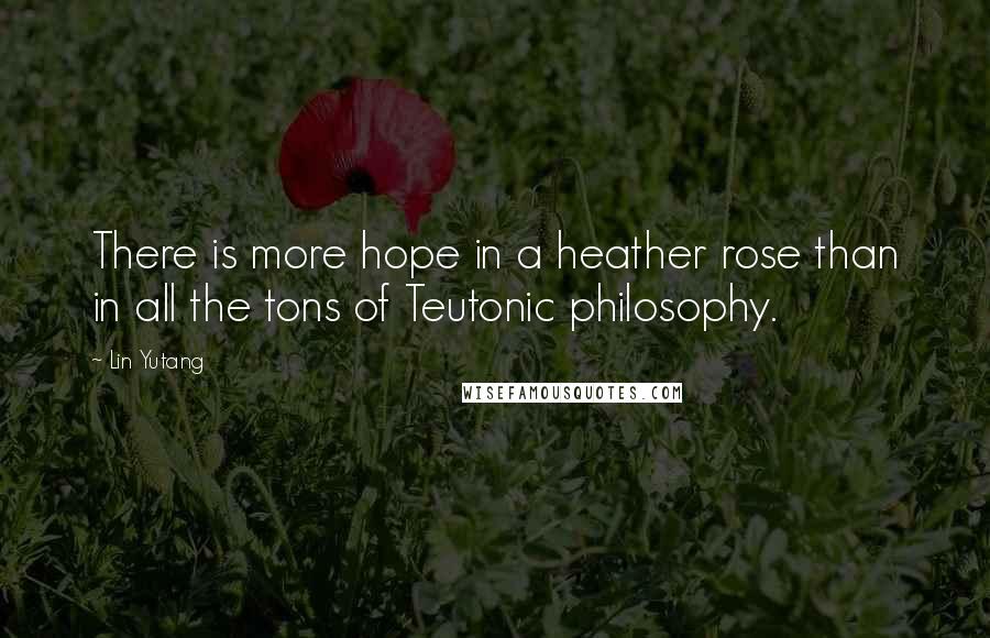 Lin Yutang Quotes: There is more hope in a heather rose than in all the tons of Teutonic philosophy.