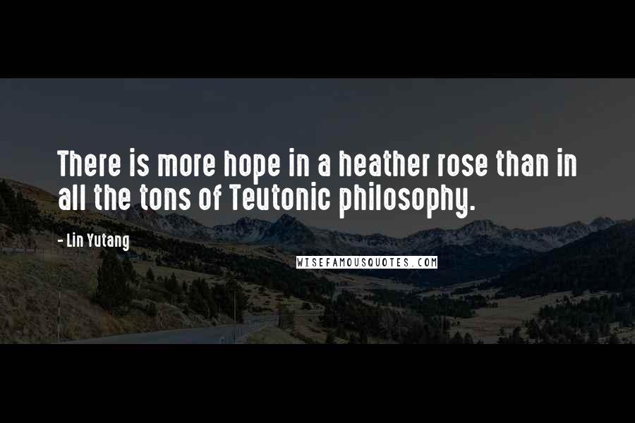 Lin Yutang Quotes: There is more hope in a heather rose than in all the tons of Teutonic philosophy.