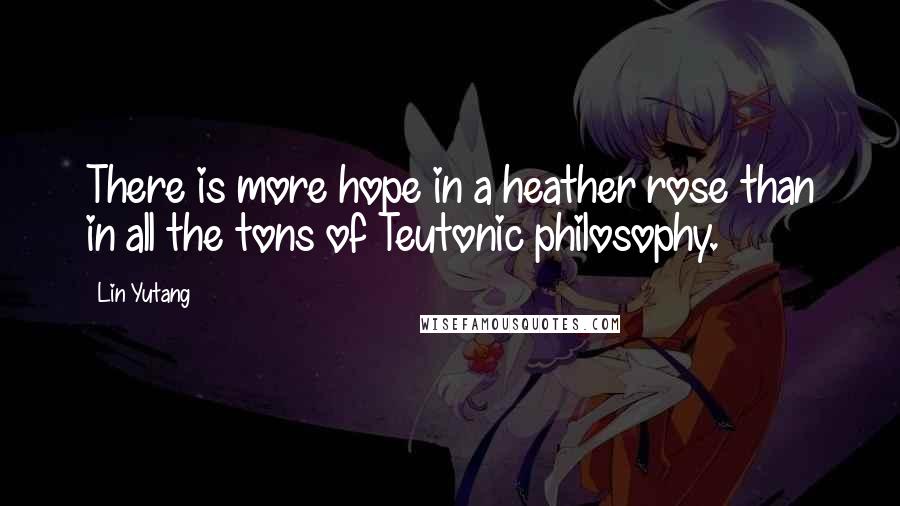 Lin Yutang Quotes: There is more hope in a heather rose than in all the tons of Teutonic philosophy.