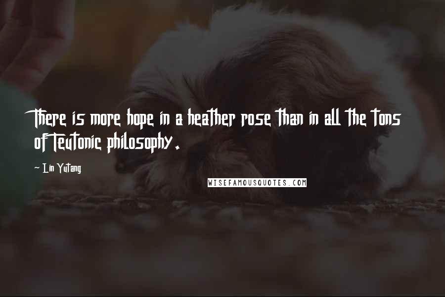 Lin Yutang Quotes: There is more hope in a heather rose than in all the tons of Teutonic philosophy.