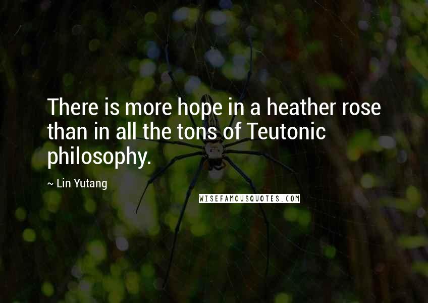 Lin Yutang Quotes: There is more hope in a heather rose than in all the tons of Teutonic philosophy.