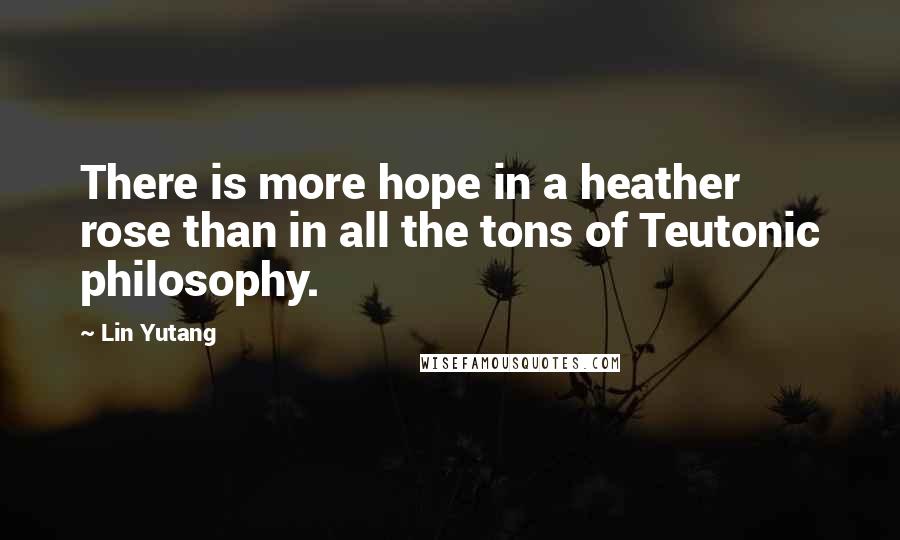 Lin Yutang Quotes: There is more hope in a heather rose than in all the tons of Teutonic philosophy.