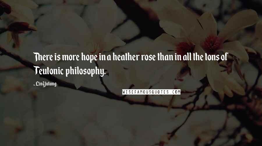 Lin Yutang Quotes: There is more hope in a heather rose than in all the tons of Teutonic philosophy.