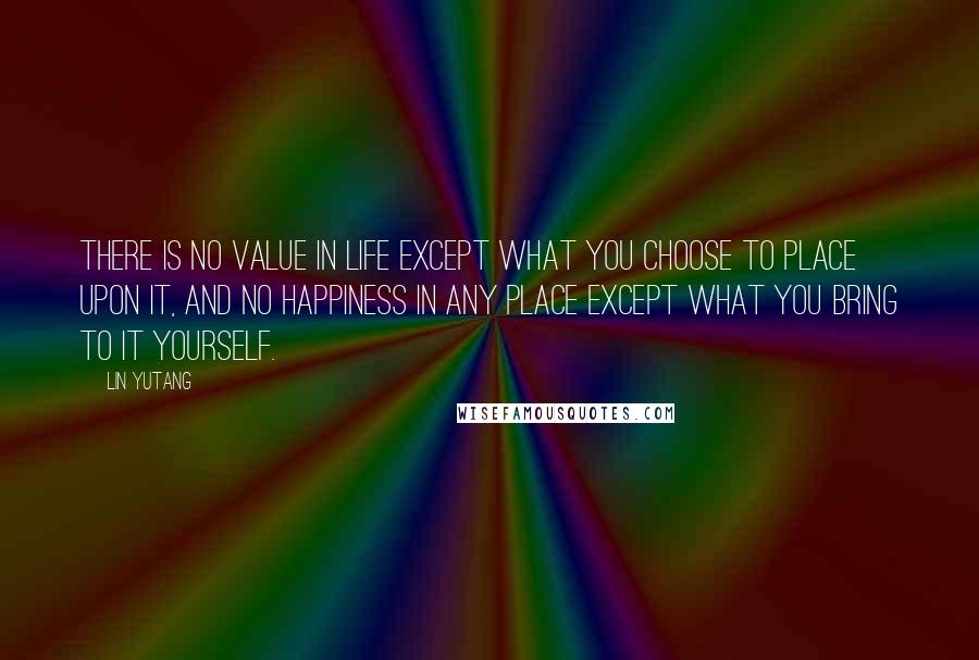 Lin Yutang Quotes: There is no value in life except what you choose to place upon it, and no happiness in any place except what you bring to it yourself.