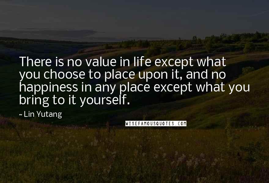 Lin Yutang Quotes: There is no value in life except what you choose to place upon it, and no happiness in any place except what you bring to it yourself.