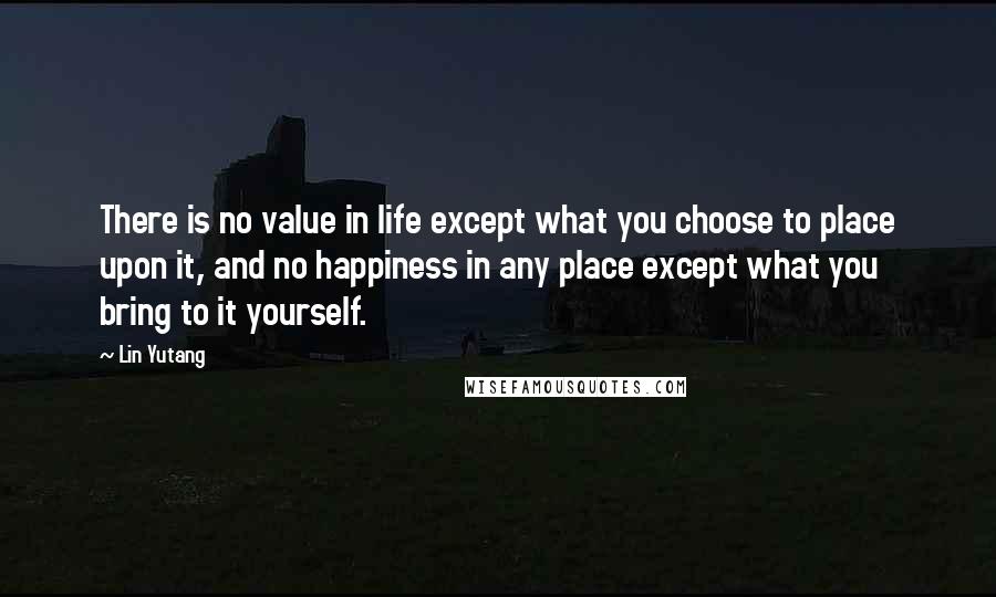 Lin Yutang Quotes: There is no value in life except what you choose to place upon it, and no happiness in any place except what you bring to it yourself.