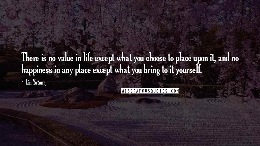 Lin Yutang Quotes: There is no value in life except what you choose to place upon it, and no happiness in any place except what you bring to it yourself.