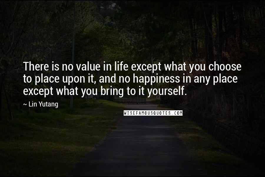 Lin Yutang Quotes: There is no value in life except what you choose to place upon it, and no happiness in any place except what you bring to it yourself.