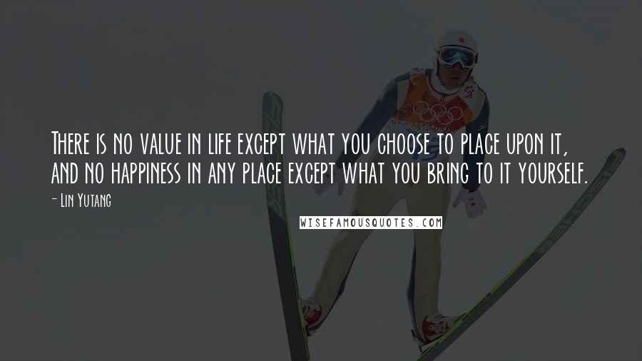 Lin Yutang Quotes: There is no value in life except what you choose to place upon it, and no happiness in any place except what you bring to it yourself.