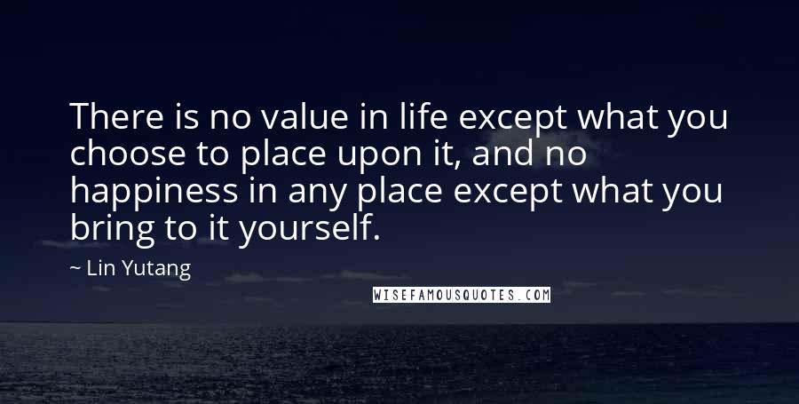 Lin Yutang Quotes: There is no value in life except what you choose to place upon it, and no happiness in any place except what you bring to it yourself.