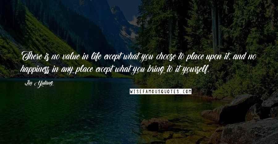 Lin Yutang Quotes: There is no value in life except what you choose to place upon it, and no happiness in any place except what you bring to it yourself.